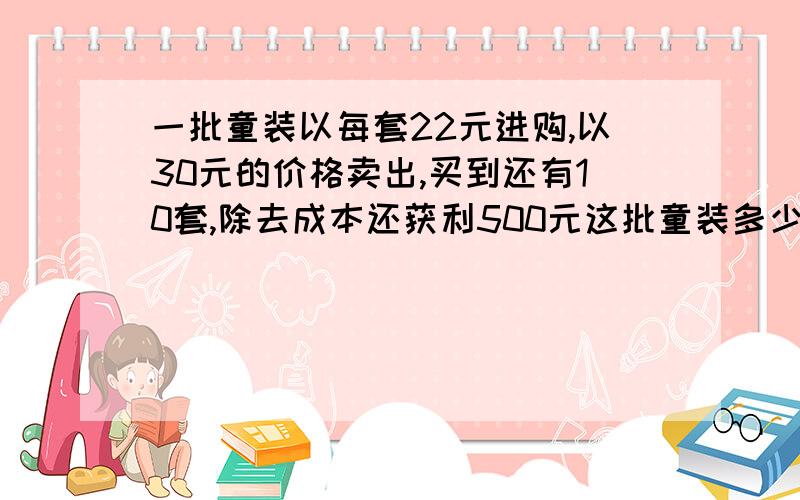 一批童装以每套22元进购,以30元的价格卖出,买到还有10套,除去成本还获利500元这批童装多少套