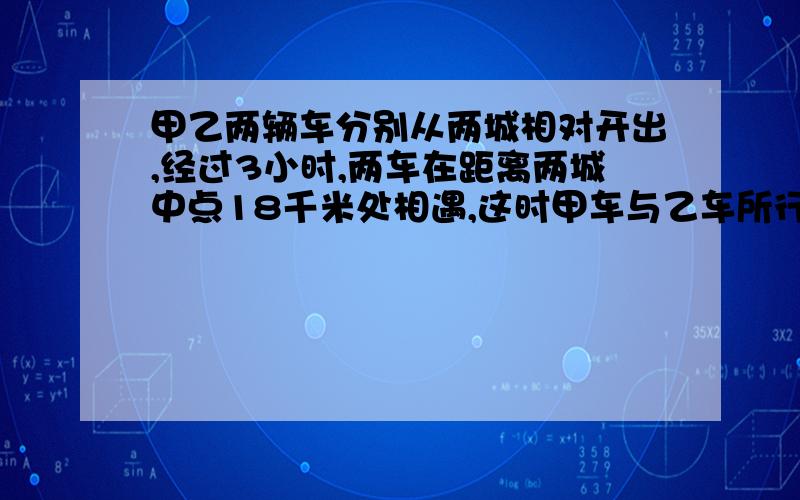 甲乙两辆车分别从两城相对开出,经过3小时,两车在距离两城中点18千米处相遇,这时甲车与乙车所行的路程比是2：3,甲乙两车各行了多少千米,