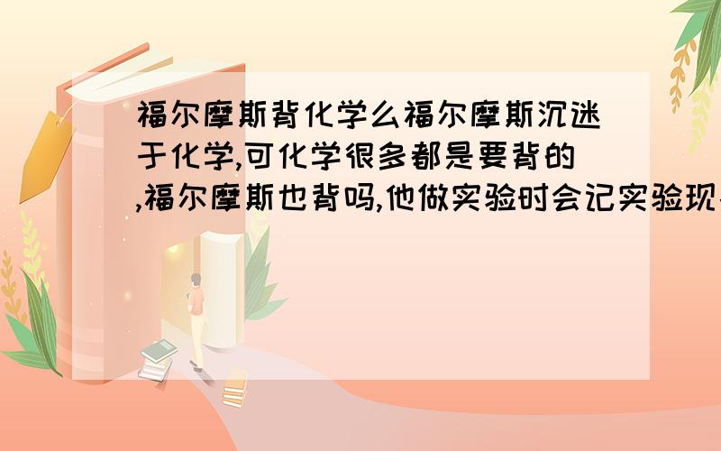 福尔摩斯背化学么福尔摩斯沉迷于化学,可化学很多都是要背的,福尔摩斯也背吗,他做实验时会记实验现象吗?了解他的人回答,讽刺者请勿答.这么说我都要背 星奇“斗士”,如果我是苏格兰场