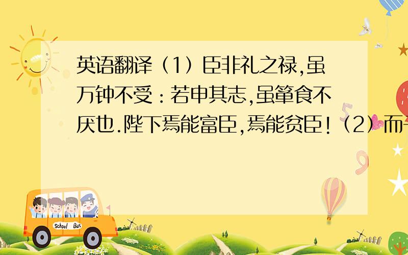 英语翻译（1）臣非礼之禄,虽万钟不受：若申其志,虽箪食不厌也.陛下焉能富臣,焉能贫臣!（2）而子始以不訾之身,怒万乘之主；及其享受爵禄,又不闻匡救之术,进退无所据矣.