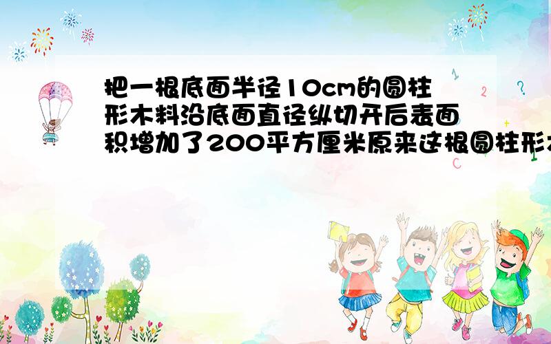 把一根底面半径10cm的圆柱形木料沿底面直径纵切开后表面积增加了200平方厘米原来这根圆柱形木料的表面积这下你能说算式了吧.说出来我追加.