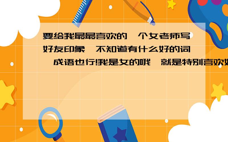 要给我最最喜欢的一个女老师写好友印象,不知道有什么好的词,成语也行!我是女的哦,就是特别喜欢她,希望能给她写好一点,至少看上去不是很土,特别一点儿,毕竟她是教语文的,thank you!