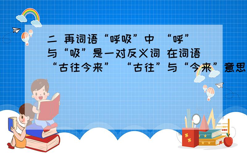 二 再词语“呼吸”中 “呼”与“吸”是一对反义词 在词语“古往今来” “古往”与“今来”意思相反 你还能写出这样的词来吗?