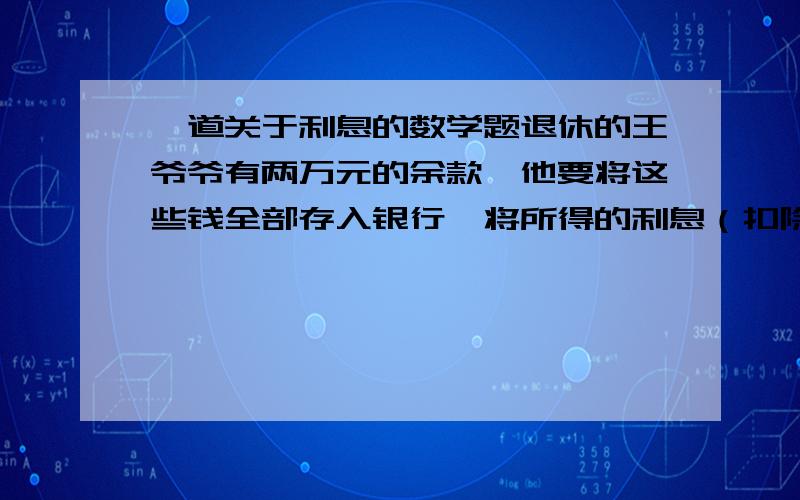 一道关于利息的数学题退休的王爷爷有两万元的余款,他要将这些钱全部存入银行,将所得的利息（扣除20%利息税后的利息）全部捐给国家办08年的北京奥运会.他的心愿是：一年后刚好能捐400