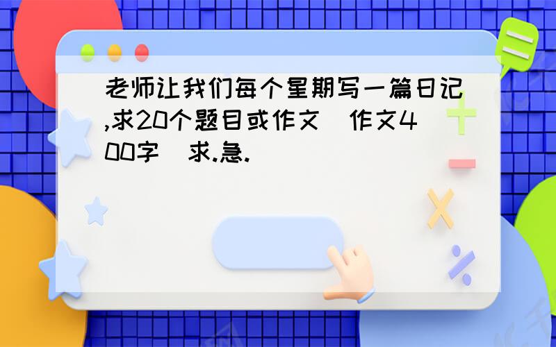 老师让我们每个星期写一篇日记,求20个题目或作文（作文400字）求.急.