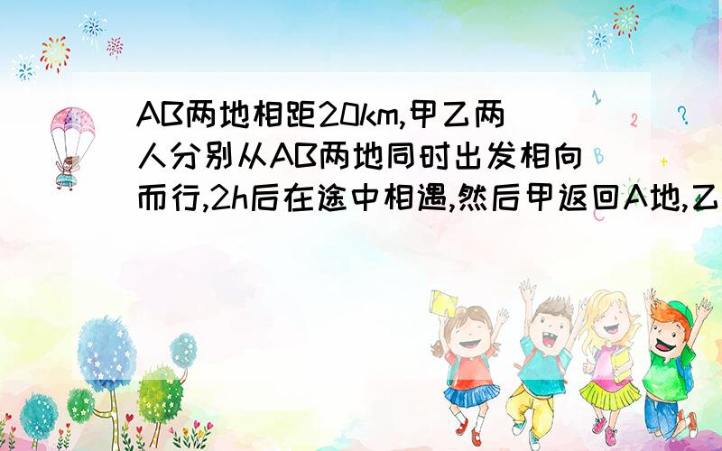 AB两地相距20km,甲乙两人分别从AB两地同时出发相向而行,2h后在途中相遇,然后甲返回A地,乙继续前进当甲走到A地时,乙离家还有4km,求甲乙的速度