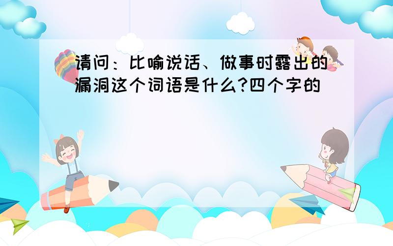 请问：比喻说话、做事时露出的漏洞这个词语是什么?四个字的