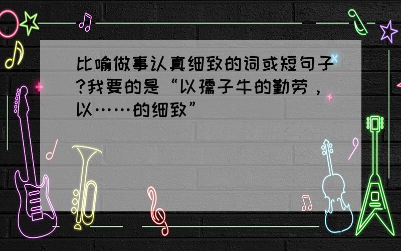 比喻做事认真细致的词或短句子?我要的是“以孺子牛的勤劳，以……的细致”