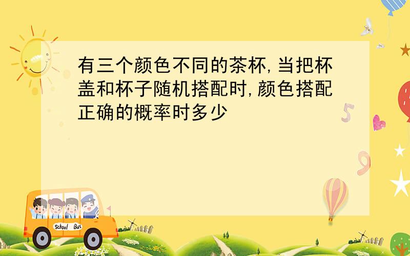 有三个颜色不同的茶杯,当把杯盖和杯子随机搭配时,颜色搭配正确的概率时多少