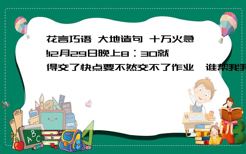 花言巧语 大地造句 十万火急!12月29日晚上8：30就得交了快点要不然交不了作业,谁帮我我下次帮谁