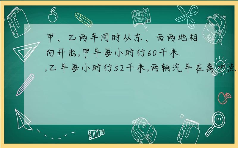 甲、乙两车同时从东、西两地相向开出,甲车每小时行60千米,乙车每小时行52千米,两辆汽车在离中点16千米处相遇.东、西两地相距多少千米?A、B两地相距470千米，甲车以每小时46千米，乙车以