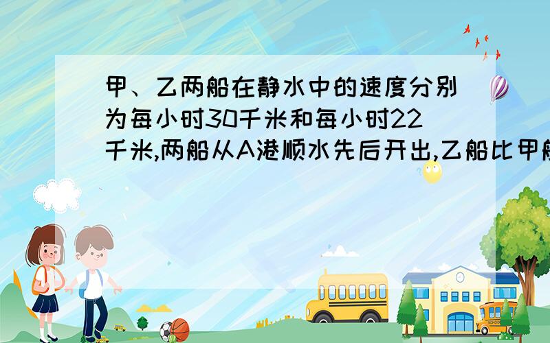 甲、乙两船在静水中的速度分别为每小时30千米和每小时22千米,两船从A港顺水先后开出,乙船比甲船先行4小时,若水速为每小时4千米,则多少小时后甲船可以追上乙船?一定要有算式