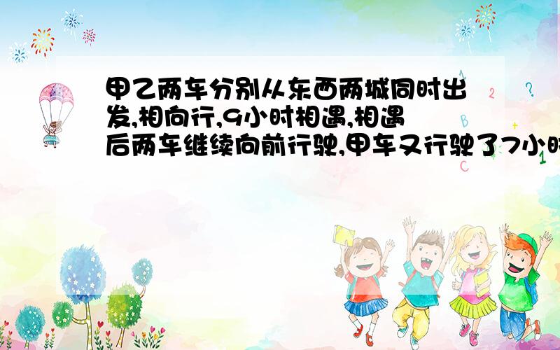 甲乙两车分别从东西两城同时出发,相向行,9小时相遇,相遇后两车继续向前行驶,甲车又行驶了7小时到西城请用一个X解方程,设句要完整,方程要清楚,答对重赏.甲乙两车分别从东西两城同时出