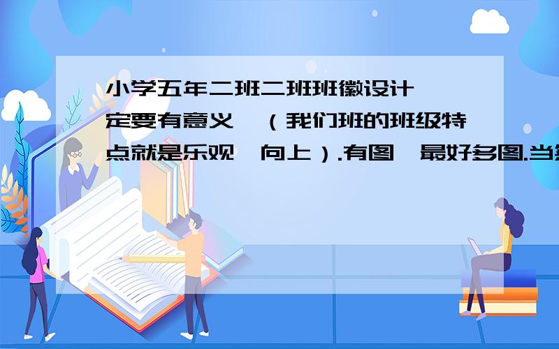 小学五年二班二班班徽设计 一定要有意义,（我们班的班级特点就是乐观、向上）.有图,最好多图.当然,有班徽的意义最好.请发到邮箱tangyvxiao503@163.com,满意我至少加90,最多190分!