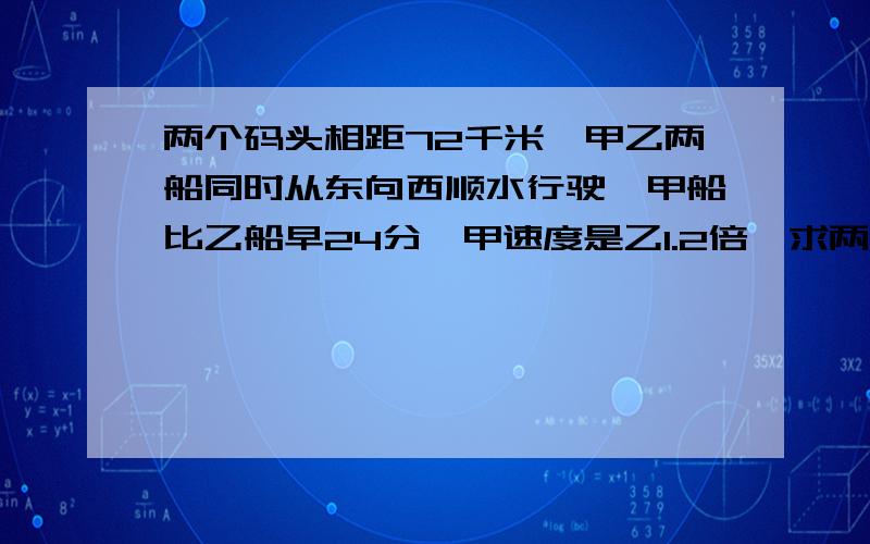 两个码头相距72千米,甲乙两船同时从东向西顺水行驶,甲船比乙船早24分,甲速度是乙1.2倍,求两船速度.