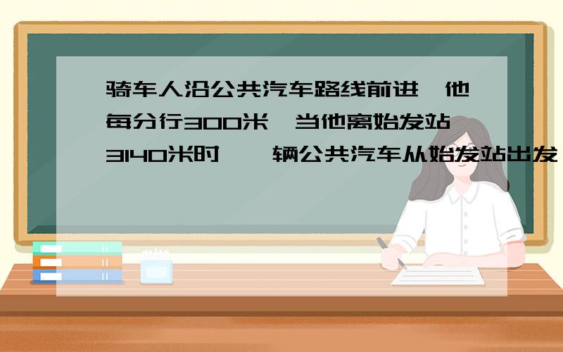 骑车人沿公共汽车路线前进,他每分行300米,当他离始发站3140米时,一辆公共汽车从始发站出发,公共汽车每分行700米,并且每行3分到达一站停车1分.问:公共汽车多长时间追上骑车人?