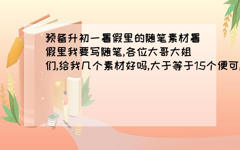 预备升初一暑假里的随笔素材暑假里我要写随笔,各位大哥大姐们,给我几个素材好吗,大于等于15个便可,因为是预备升初一,所以素材不要太幼稚,可以从时事政治,生活小事等出发,不要是骑自行