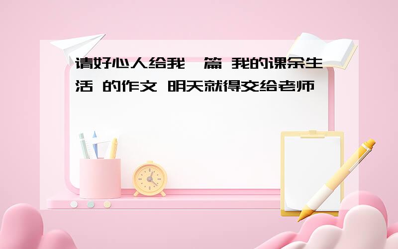 请好心人给我一篇 我的课余生活 的作文 明天就得交给老师