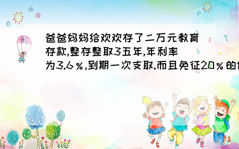 爸爸妈妈给欢欢存了二万元教育存款,整存整取3五年,年利率为3.6％,到期一次支取.而且免征20％的储蓄存款利息.欢欢到期可以拿到本金和利息共多少?2.如果是普通整存整取,应缴纳利息税多少