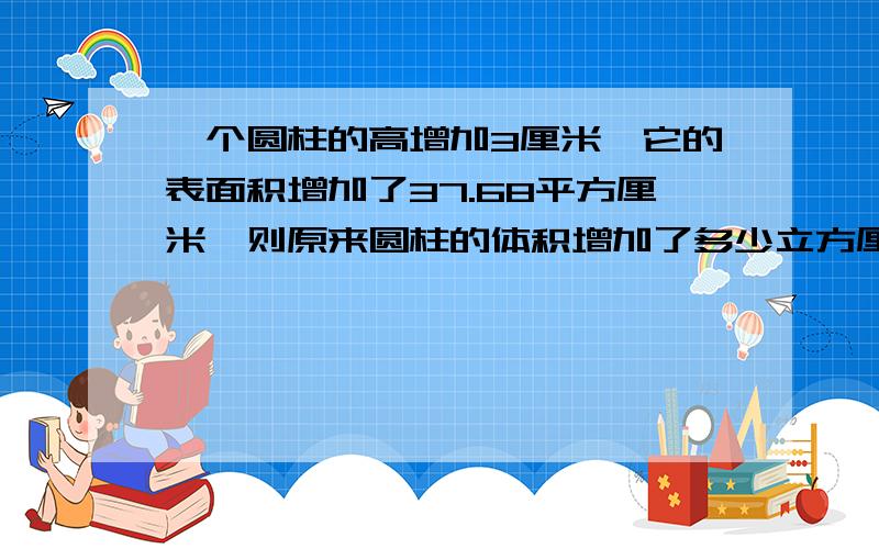 一个圆柱的高增加3厘米,它的表面积增加了37.68平方厘米,则原来圆柱的体积增加了多少立方厘米