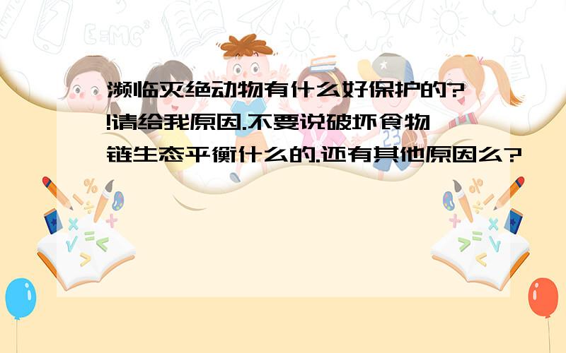 濒临灭绝动物有什么好保护的?!请给我原因.不要说破坏食物链生态平衡什么的.还有其他原因么?