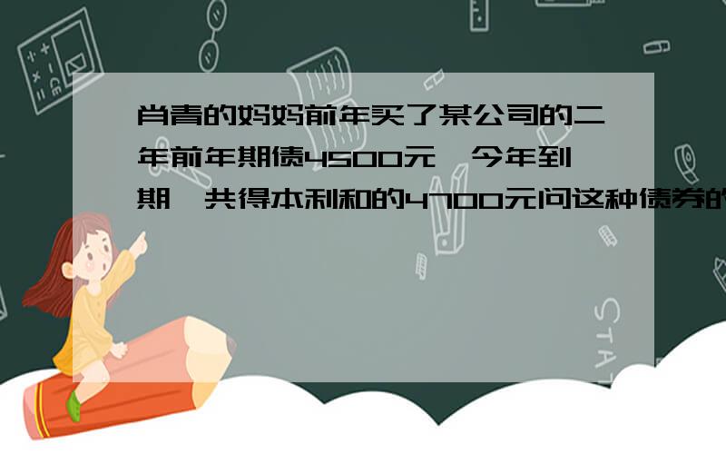 肖青的妈妈前年买了某公司的二年前年期债4500元,今年到期,共得本利和的4700元问这种债券的年利率是多少?（精确到0.01%）