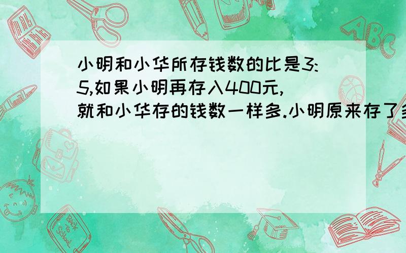 小明和小华所存钱数的比是3:5,如果小明再存入400元,就和小华存的钱数一样多.小明原来存了多少钱?