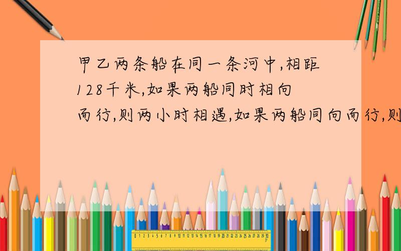 甲乙两条船在同一条河中,相距128千米,如果两船同时相向而行,则两小时相遇,如果两船同向而行,则16小时