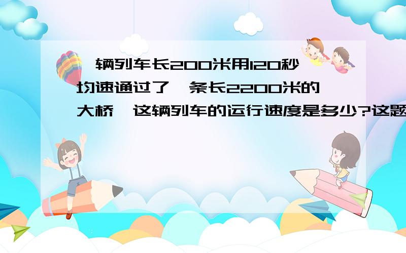 一辆列车长200米用120秒均速通过了一条长2200米的大桥,这辆列车的运行速度是多少?这题怎麽做?