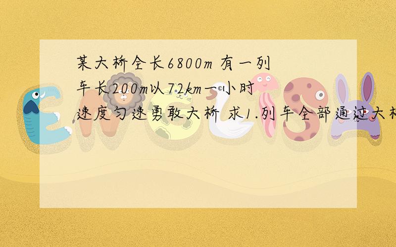 某大桥全长6800m 有一列车长200m以72km一小时速度匀速勇敢大桥 求1.列车全部通过大桥所用时间 2.列车全部在桥上时的时间 3.列车上司机经过大桥所用时间