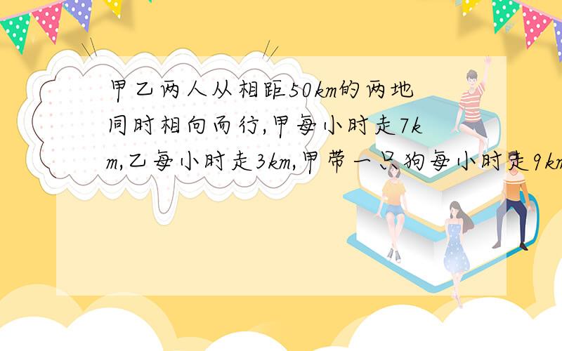 甲乙两人从相距50km的两地同时相向而行,甲每小时走7km,乙每小时走3km,甲带一只狗每小时走9km,甲带一只狗每小时走9km,当狗一遇到乙时又返回甲处,一遇到甲时又返回乙处,直到两人相遇,求小狗