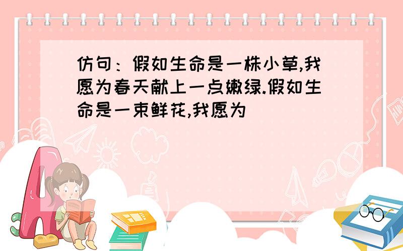 仿句：假如生命是一株小草,我愿为春天献上一点嫩绿.假如生命是一束鲜花,我愿为