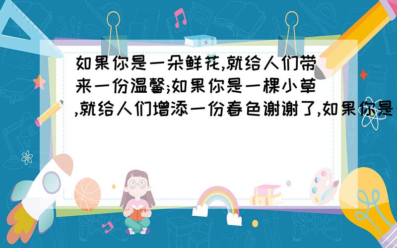 如果你是一朵鲜花,就给人们带来一份温馨;如果你是一棵小草,就给人们增添一份春色谢谢了,如果你是一朵鲜花,就给人们带来一份温馨;如果你是一棵小草,就给人们增添一份春色(再照样子写