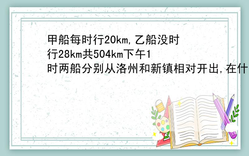 甲船每时行20km,乙船没时行28km共504km下午1时两船分别从洛州和新镇相对开出,在什么时候会相遇呢?