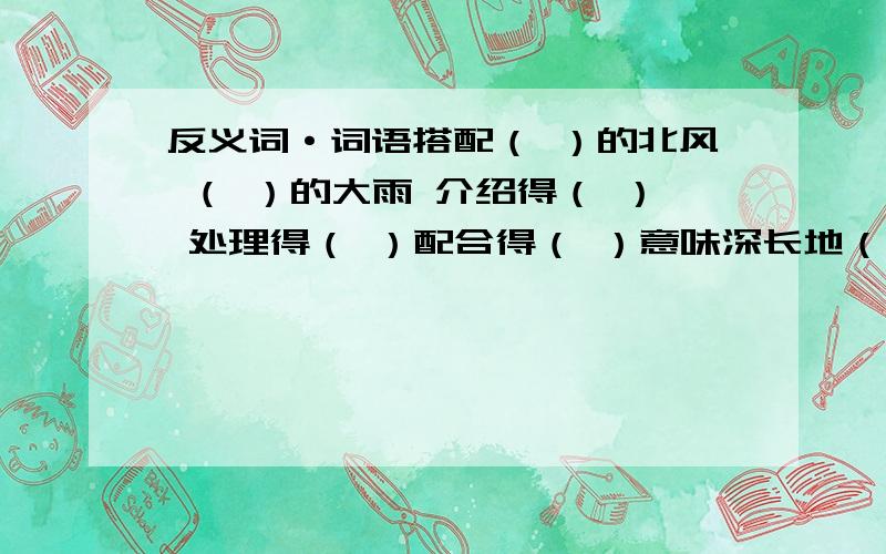 反义词·词语搭配（ ）的北风 （ ）的大雨 介绍得（ ） 处理得（ ）配合得（ ）意味深长地（ ） 断断续续地（ ） 举世闻名地（ ） 波澜壮阔地（）千钧一发地（ ）锲而不舍地（ ）持之以