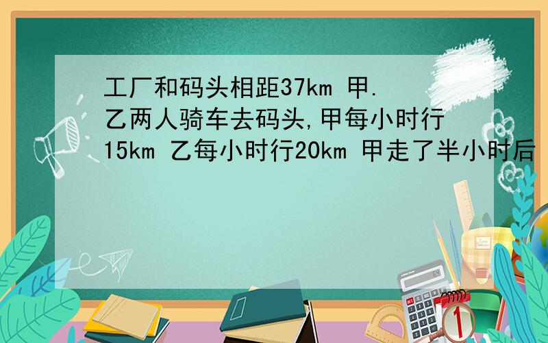 工厂和码头相距37km 甲.乙两人骑车去码头,甲每小时行15km 乙每小时行20km 甲走了半小时后 乙才走当乙追上甲时,距码头处还有多远