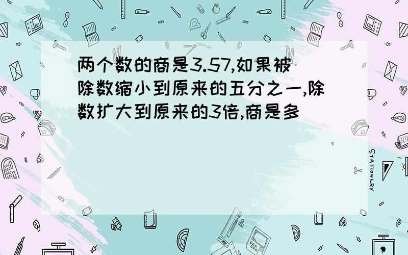 两个数的商是3.57,如果被除数缩小到原来的五分之一,除数扩大到原来的3倍,商是多