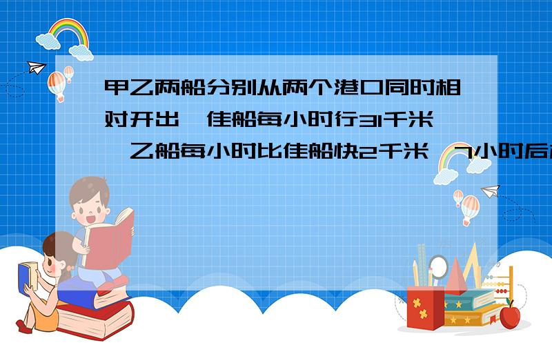 甲乙两船分别从两个港口同时相对开出,佳船每小时行31千米,乙船每小时比佳船快2千米,7小时后相遇,两港相距多少米?