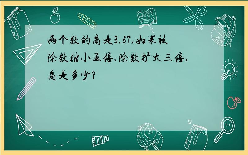 两个数的商是3.57,如果被除数缩小五倍,除数扩大三倍,商是多少?