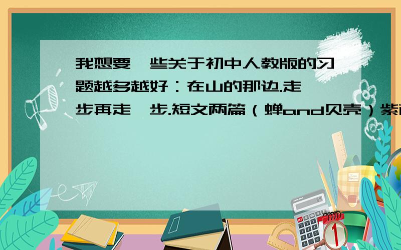 我想要一些关于初中人教版的习题越多越好：在山的那边.走一步再走一步.短文两篇（蝉and贝壳）紫藤萝瀑布.童趣.理想短文两篇（行道树and第一次真好）.人生寓言 我的信念 《论语》十则