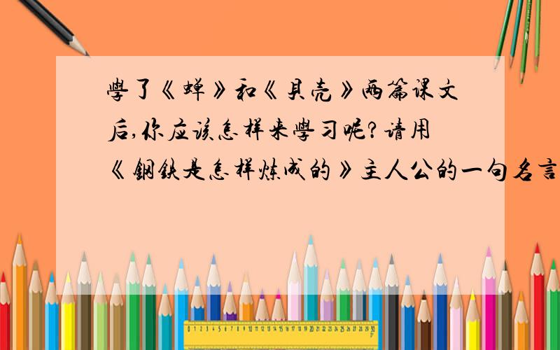 学了《蝉》和《贝壳》两篇课文后,你应该怎样来学习呢?请用《钢铁是怎样炼成的》主人公的一句名言来回答急哦,哥哥姐姐们,快要急死了.