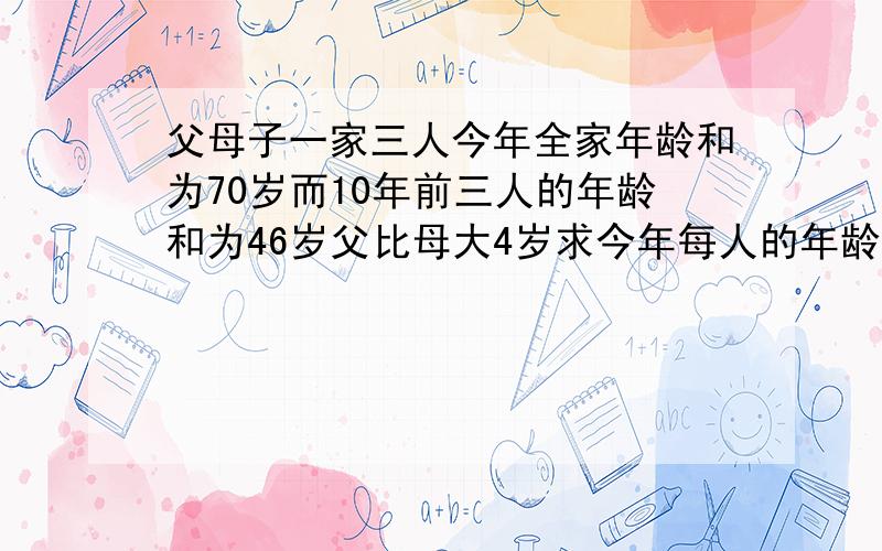 父母子一家三人今年全家年龄和为70岁而10年前三人的年龄和为46岁父比母大4岁求今年每人的年龄是多少