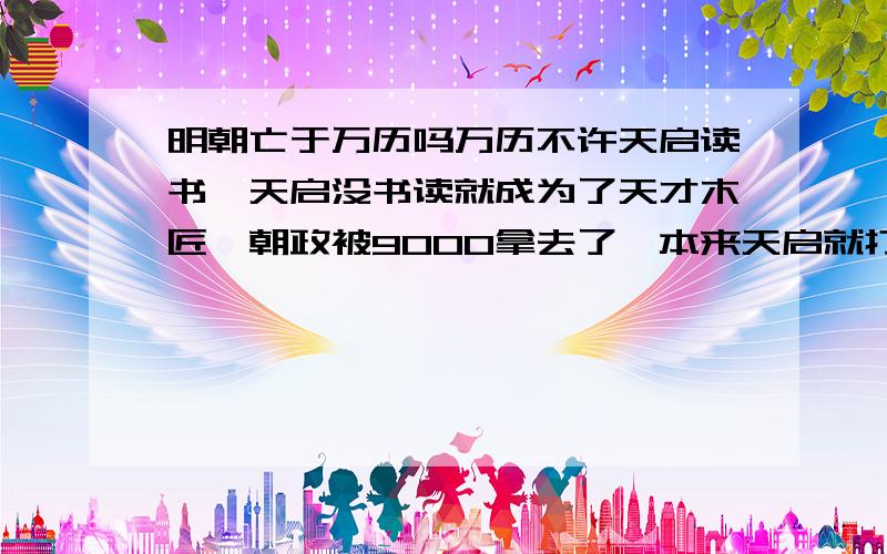 明朝亡于万历吗万历不许天启读书,天启没书读就成为了天才木匠,朝政被9000拿去了,本来天启就打击有骨气的大臣,9000变本加厉全灭东林.崇祯是个勤奋的天才但是无力回天,连他当皇帝都会灭