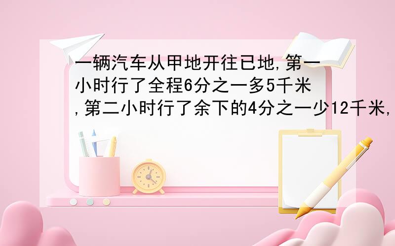 一辆汽车从甲地开往已地,第一小时行了全程6分之一多5千米,第二小时行了余下的4分之一少12千米,此时离已还有192千米.甲已两地相距多少千米?