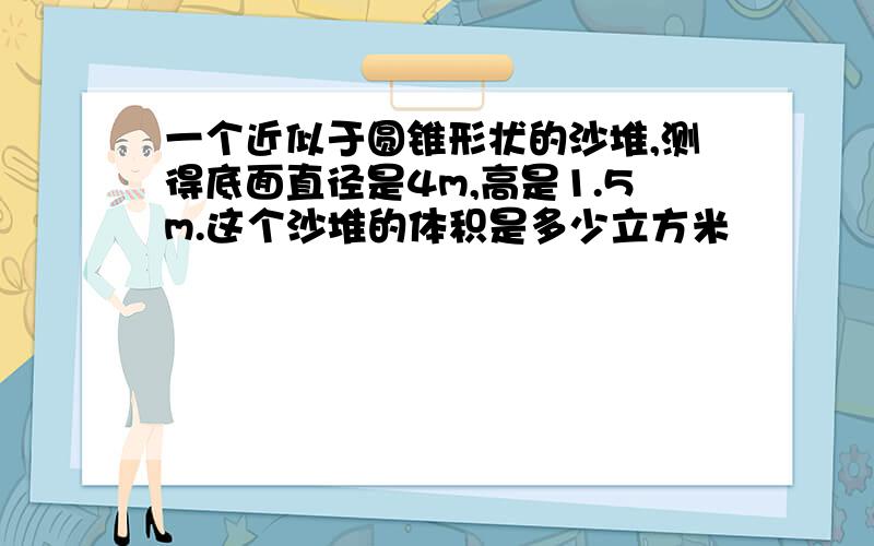 一个近似于圆锥形状的沙堆,测得底面直径是4m,高是1.5m.这个沙堆的体积是多少立方米