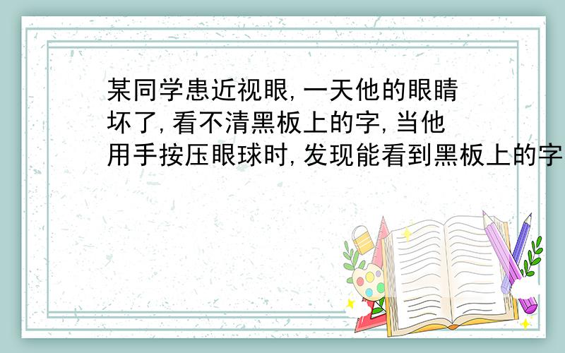 某同学患近视眼,一天他的眼睛坏了,看不清黑板上的字,当他用手按压眼球时,发现能看到黑板上的字,为什