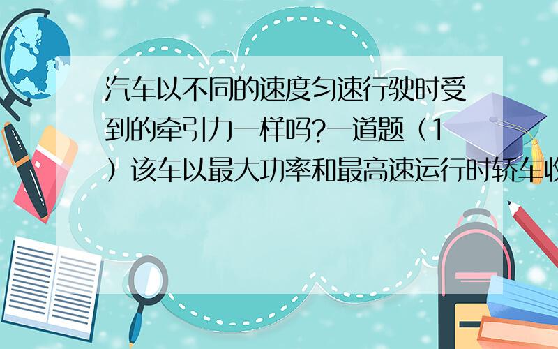 汽车以不同的速度匀速行驶时受到的牵引力一样吗?一道题（1）该车以最大功率和最高速运行时轿车收到的阻力为多大（2）假定轿车保持最大功率所受阻力恒定 当速度达15m/s时轿车加速度多