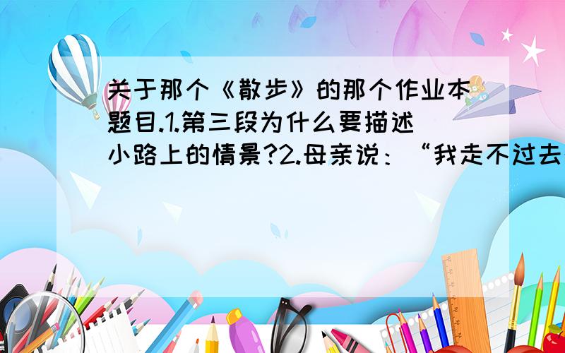 关于那个《散步》的那个作业本题目.1.第三段为什么要描述小路上的情景?2.母亲说：“我走不过去的地方,你就背着我.”从这句话中你觉得母亲对“我”的态度是怎样的?在平时“我”对母亲