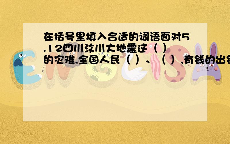 在括号里填入合适的词语面对5.12四川汶川大地震这（ ）的灾难,全国人民（ ）、（ ）,有钱的出钱,有物的捐物,充分的显示了中华人民那（ ）、（ ）的优秀传统,在抗震救灾活动中,解放军官