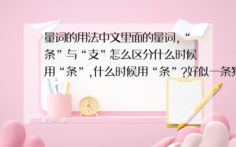 量词的用法中文里面的量词,“条”与“支”怎么区分什么时候用“条”,什么时候用“条”?好似一条狗,但不可以说一支狗,一支水,但不可以说一条水,应该怎么区分,具体用法又是怎样?